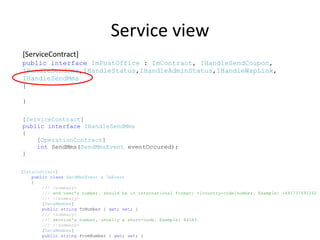 Service view
[ServiceContract]
public interface ImPostOffice : ImContract, IHandleSendCoupon,
IHandleSendSms,IHandleStatus,IHandleAdminStatus,IHandleWapLink,
IHandleSendMms
{

}

[ServiceContract]
public interface IHandleSendMms
{
    [OperationContract]
    int SendMms(SendMmsEvent eventOccured);
}

[DataContract]
    public class SendMmsEvent : ImEvent
    {
        /// <summary>
        /// end user's number. should be in international format: +[country-code]number. Example: +491737692260
        /// </summary>
        [DataMember]
        public string ToNumber { get; set; }
        /// <summary>
        /// service's number, usually a short-code. Example: 84343
        /// </summary>
        [DataMember]
        public string FromNumber { get; set; }
 