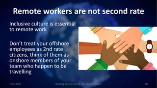 Remote workers are not second rate
Inclusive culture is essential
to remote work
Don’t treat your offshore
employees as 2nd rate
citizens, think of them as
onshore members of your
team who happen to be
travelling
1/03/2020 Building Remote Teams By: Matt Brunsdon 10
 