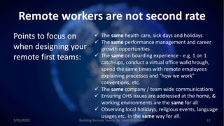 Remote workers are not second rate
Points to focus on
when designing your
remote first teams:
 The same health care, sick days and holidays
 The same performance management and career
growth opportunities
 The same on boarding experience - e.g. 1 on 1
catch-ups, conduct a virtual office walkthrough,
spend the same times with remote employees
explaining processes and “how we work”
conventions, etc.
 The same company / team wide communications
 Ensuring OHS issues are addressed at the home, &
working environments are the same for all
 Observing local holidays, religious events, language
usages etc. in the same way for all.
1/03/2020 Building Remote Teams By: Matt Brunsdon 11
 