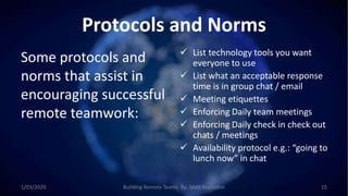Protocols and Norms
Some protocols and
norms that assist in
encouraging successful
remote teamwork:
 List technology tools you want
everyone to use
 List what an acceptable response
time is in group chat / email
 Meeting etiquettes
 Enforcing Daily team meetings
 Enforcing Daily check in check out
chats / meetings
 Availability protocol e.g.: “going to
lunch now” in chat
1/03/2020 Building Remote Teams By: Matt Brunsdon 15
 