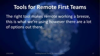Tools for Remote First Teams
The right tool makes remote working a breeze,
this is what we’re using however there are a lot
of options out there…
1/03/2020 Building Remote Teams By: Matt Brunsdon 17
 
