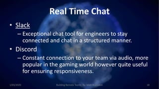 Real Time Chat
• Slack
– Exceptional chat tool for engineers to stay
connected and chat in a structured manner.
• Discord
– Constant connection to your team via audio, more
popular in the gaming world however quite useful
for ensuring responsiveness.
1/03/2020 Building Remote Teams By: Matt Brunsdon 18
 