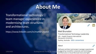 About Me
Transformational technology
team manager experienced in
modernising team structures
and architectures.
https://www.linkedin.com/in/mattbrunsdon
1/03/2020 Building Remote Teams By: Matt Brunsdon 2
 