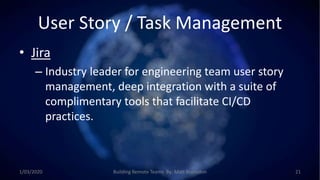 User Story / Task Management
• Jira
– Industry leader for engineering team user story
management, deep integration with a suite of
complimentary tools that facilitate CI/CD
practices.
1/03/2020 Building Remote Teams By: Matt Brunsdon 21
 