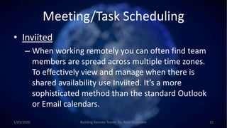 Meeting/Task Scheduling
• Inviited
– When working remotely you can often find team
members are spread across multiple time zones.
To effectively view and manage when there is
shared availability use Inviited. It’s a more
sophisticated method than the standard Outlook
or Email calendars.
1/03/2020 Building Remote Teams By: Matt Brunsdon 22
 