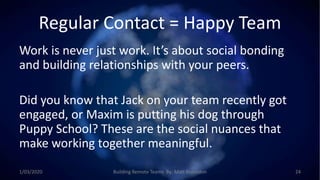 Regular Contact = Happy Team
Work is never just work. It’s about social bonding
and building relationships with your peers.
Did you know that Jack on your team recently got
engaged, or Maxim is putting his dog through
Puppy School? These are the social nuances that
make working together meaningful.
1/03/2020 Building Remote Teams By: Matt Brunsdon 24
 