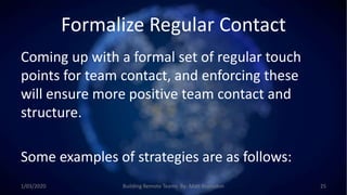 Formalize Regular Contact
Coming up with a formal set of regular touch
points for team contact, and enforcing these
will ensure more positive team contact and
structure.
Some examples of strategies are as follows:
1/03/2020 Building Remote Teams By: Matt Brunsdon 25
 