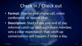Check in / Check out
• Format: One-on-one phone call, video
conference, or instant chat
• Description: Start of day and end of day
informal catch-up with each team member,
sets a clear expectation that catch-up
conversations will happen 2 times a day.
1/03/2020 Building Remote Teams By: Matt Brunsdon 26
 