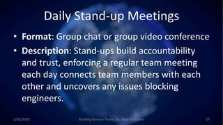 Daily Stand-up Meetings
• Format: Group chat or group video conference
• Description: Stand-ups build accountability
and trust, enforcing a regular team meeting
each day connects team members with each
other and uncovers any issues blocking
engineers.
1/03/2020 Building Remote Teams By: Matt Brunsdon 27
 