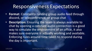 Responsiveness Expectations
• Format: Constantly running group audio feed through
discord, or teleconference, or group chat
• Description: Ensuring the team is always available to
chat by opening a constant audio connection is a good
way to simulate the environment of an office, it also
makes sure everyone is actually working and available.
Enforcing rules around time taken to respond during
the day is important.
1/03/2020 Building Remote Teams By: Matt Brunsdon 28
 