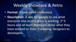 Weekly Showcase & Retro
• Format: Group video conference
• Description: A way for people to see what
everyone else on the team is working. 2~3
hours and all team members demo what they
have worked on from marketing, designers to
developers.
1/03/2020 Building Remote Teams By: Matt Brunsdon 29
 