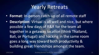 Yearly Retreats
• Format: In-person catch-up of all remote staff
• Description: Virtual is all well and nice, but where
possible a few days of R&R for the team all
together in a getaway location (think Thailand,
Bali, or Portugal) and hacking in the same room
goes a long way toward both productivity &
building great friendships amongst the team.
1/03/2020 Building Remote Teams By: Matt Brunsdon 31
 