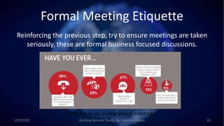 Formal Meeting Etiquette
Reinforcing the previous step, try to ensure meetings are taken
seriously, these are formal business focused discussions.
What not to do during virtual meetings…
1/03/2020 Building Remote Teams By: Matt Brunsdon 33
 