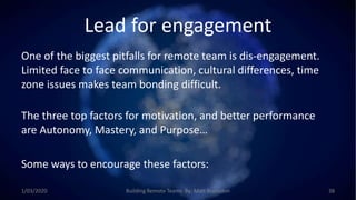 Lead for engagement
One of the biggest pitfalls for remote team is dis-engagement.
Limited face to face communication, cultural differences, time
zone issues makes team bonding difficult.
The three top factors for motivation, and better performance
are Autonomy, Mastery, and Purpose…
Some ways to encourage these factors:
1/03/2020 Building Remote Teams By: Matt Brunsdon 38
 