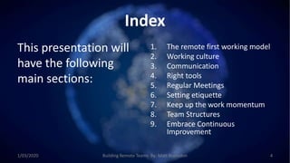 Index
This presentation will
have the following
main sections:
1. The remote first working model
2. Working culture
3. Communication
4. Right tools
5. Regular Meetings
6. Setting etiquette
7. Keep up the work momentum
8. Team Structures
9. Embrace Continuous
Improvement
1/03/2020 Building Remote Teams By: Matt Brunsdon 4
 