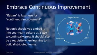 Embrace Continuous Improvement
“Kaizan” is Japanese for
"continuous improvement".
Not only should you embed it
into your team culture as a way
to continually grow, it should also
be a requisite when learning to
build distributed teams.
1/03/2020 Building Remote Teams By: Matt Brunsdon 43
 