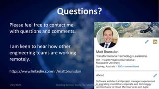 Questions?
Please feel free to contact me
with questions and comments.
I am keen to hear how other
engineering teams are working
remotely.
https://www.linkedin.com/in/mattbrunsdon
1/03/2020 Building Remote Teams By: Matt Brunsdon 44
 