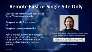 Remote First or Single Site Only
Experienced remote work consultant
Victor Vorski recommends:
Everyone works from home
OR
Everyone comes to the office
Hybrid models (where some people
come to the office, others don’t) can
cause confusion and inefficiencies
managing two separate working
models.
For 20 years Victor Vorski has participated in and
led remote, virtual and distributed teams..
More info: http://vorski.com/
1/03/2020 Building Remote Teams By: Matt Brunsdon 8
 