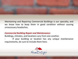 Maintaining and Repairing Commercial Buildings is our specialty, and
we know how to keep them in good condition without causing
unnecessary headaches.
Commercial Building Repair and Maintenance:
Buildings, climates, and locations vary from one another.
- If your building or location has any unique maintenance
requirements, be sure to include them here.
 