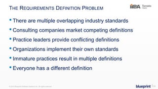 THE REQUIREMENTS DEFINITION PROBLEM
•There are multiple overlapping industry standards
•Consulting companies market competing definitions
•Practice leaders provide conflicting definitions
•Organizations implement their own standards
•Immature practices result in multiple definitions
•Everyone has a different definition
© 2015 Blueprint Software Systems Inc. All rights reserved. ⎢10
 