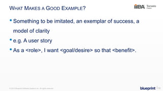 WHAT MAKES A GOOD EXAMPLE?
•Something to be imitated, an exemplar of success, a
model of clarity
•e.g. A user story
•As a <role>, I want <goal/desire> so that <benefit>.
© 2015 Blueprint Software Systems Inc. All rights reserved. ⎢18
 