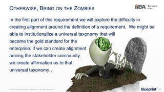 OTHERWISE, BRING ON THE ZOMBIES
In the first part of this requirement we will explore the difficulty in
creating alignment around the definition of a requirement. We might be
able to institutionalize a universal taxonomy that will
become the gold standard for the
enterprise. If we can create alignment
among the stakeholder community
we create affirmation as to that
universal taxonomy…
© 2015 Blueprint Software Systems Inc. All rights reserved. ⎢33
 