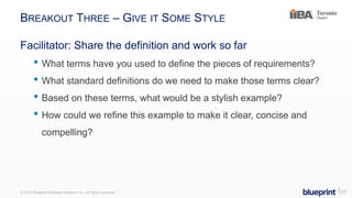 BREAKOUT THREE – GIVE IT SOME STYLE
Facilitator: Share the definition and work so far
• What terms have you used to define the pieces of requirements?
• What standard definitions do we need to make those terms clear?
• Based on these terms, what would be a stylish example?
• How could we refine this example to make it clear, concise and
compelling?
© 2015 Blueprint Software Systems Inc. All rights reserved. ⎢37
 