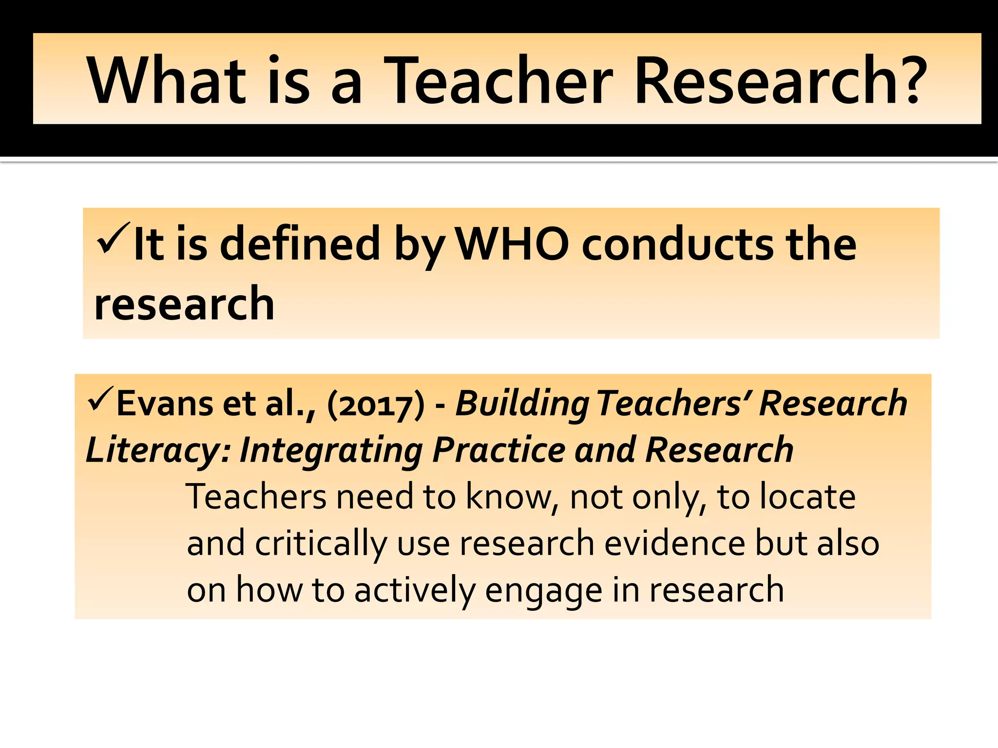 What is a Teacher Research?
✓It is defined byWHO conducts the
research
✓Evans et al., (2017) - BuildingTeachers’ Research
Literacy: Integrating Practice and Research
Teachers need to know, not only, to locate
and critically use research evidence but also
on how to actively engage in research
 