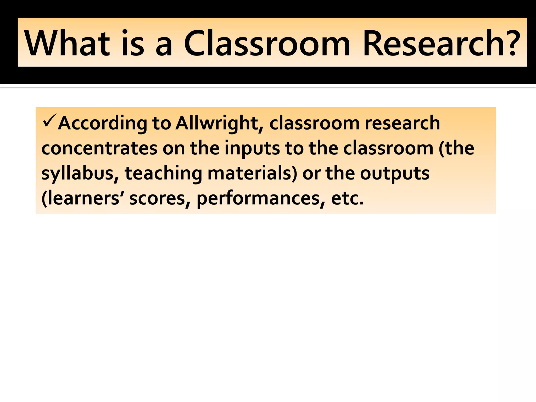 What is a Classroom Research?
✓According to Allwright, classroom research
concentrates on the inputs to the classroom (the
syllabus, teaching materials) or the outputs
(learners’ scores, performances, etc.
 
