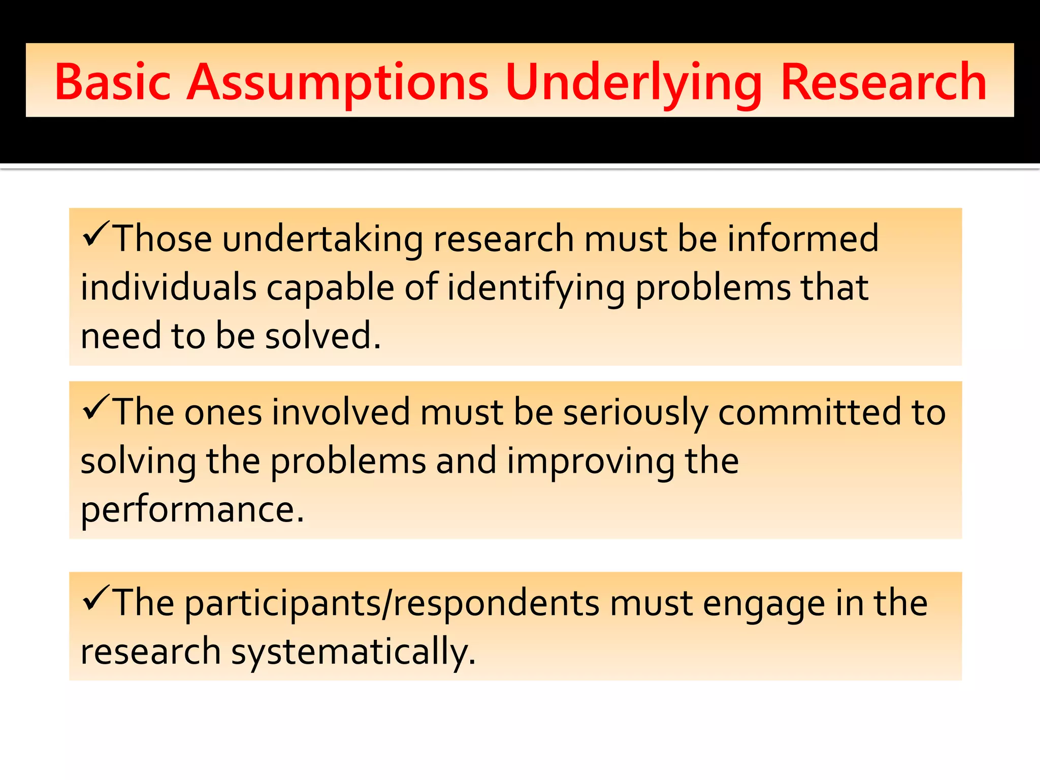 Basic Assumptions Underlying Research
✓Those undertaking research must be informed
individuals capable of identifying problems that
need to be solved.
✓The ones involved must be seriously committed to
solving the problems and improving the
performance.
✓The participants/respondents must engage in the
research systematically.
 