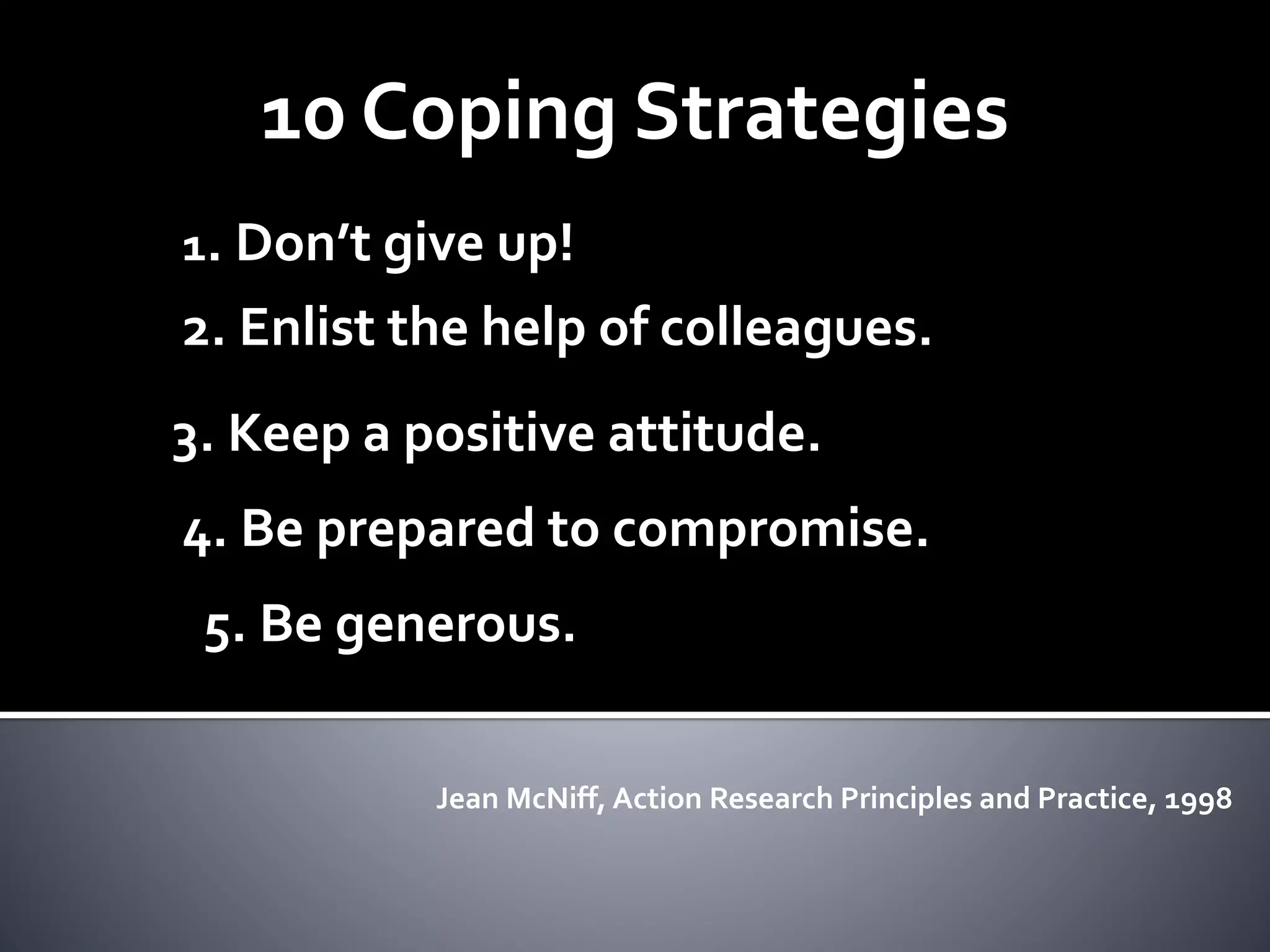 10 Coping Strategies
1. Don’t give up!
2. Enlist the help of colleagues.
3. Keep a positive attitude.
4. Be prepared to compromise.
5. Be generous.
Jean McNiff, Action Research Principles and Practice, 1998
 
