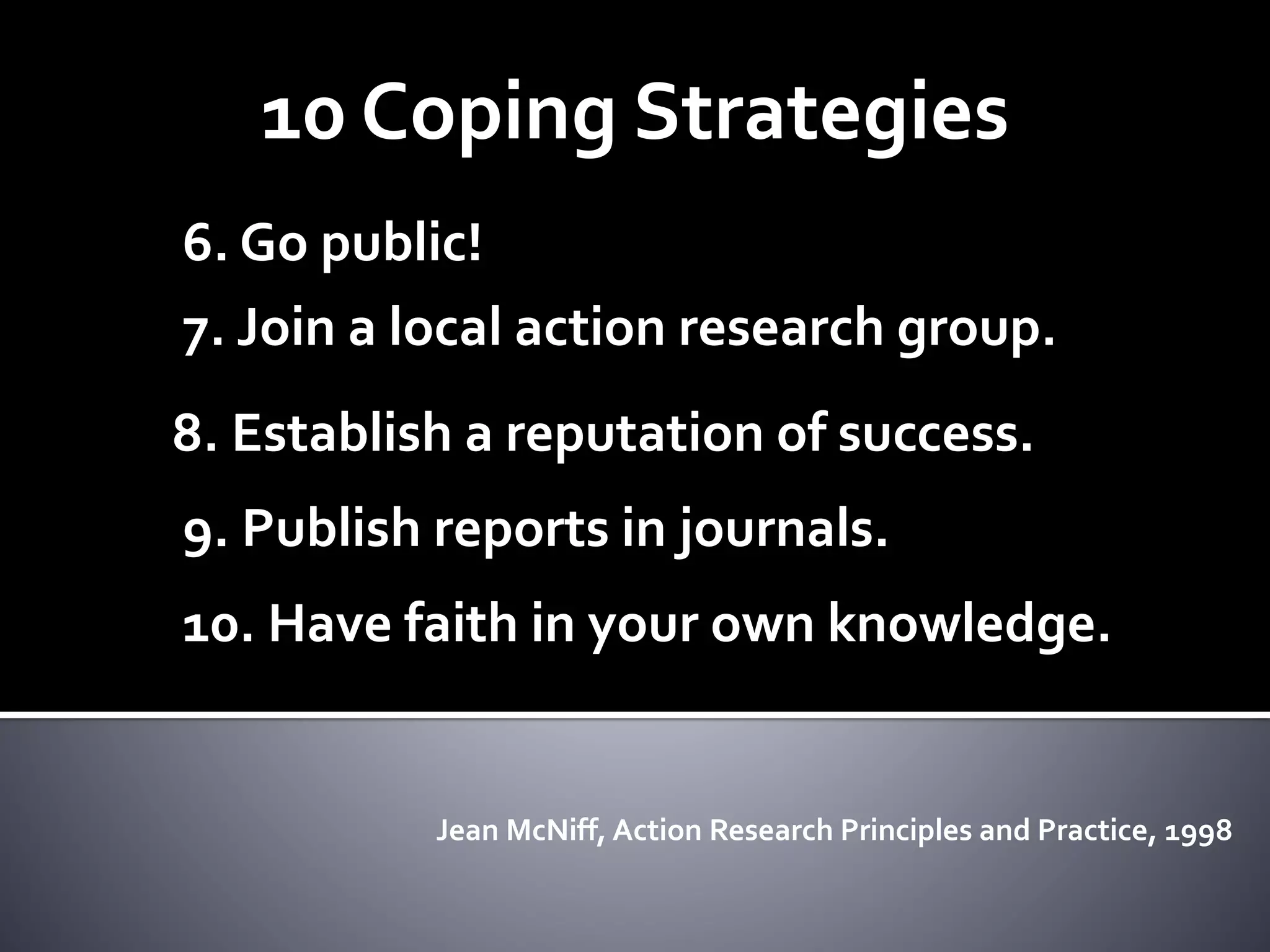 10 Coping Strategies
6. Go public!
7. Join a local action research group.
8. Establish a reputation of success.
9. Publish reports in journals.
10. Have faith in your own knowledge.
Jean McNiff, Action Research Principles and Practice, 1998
 