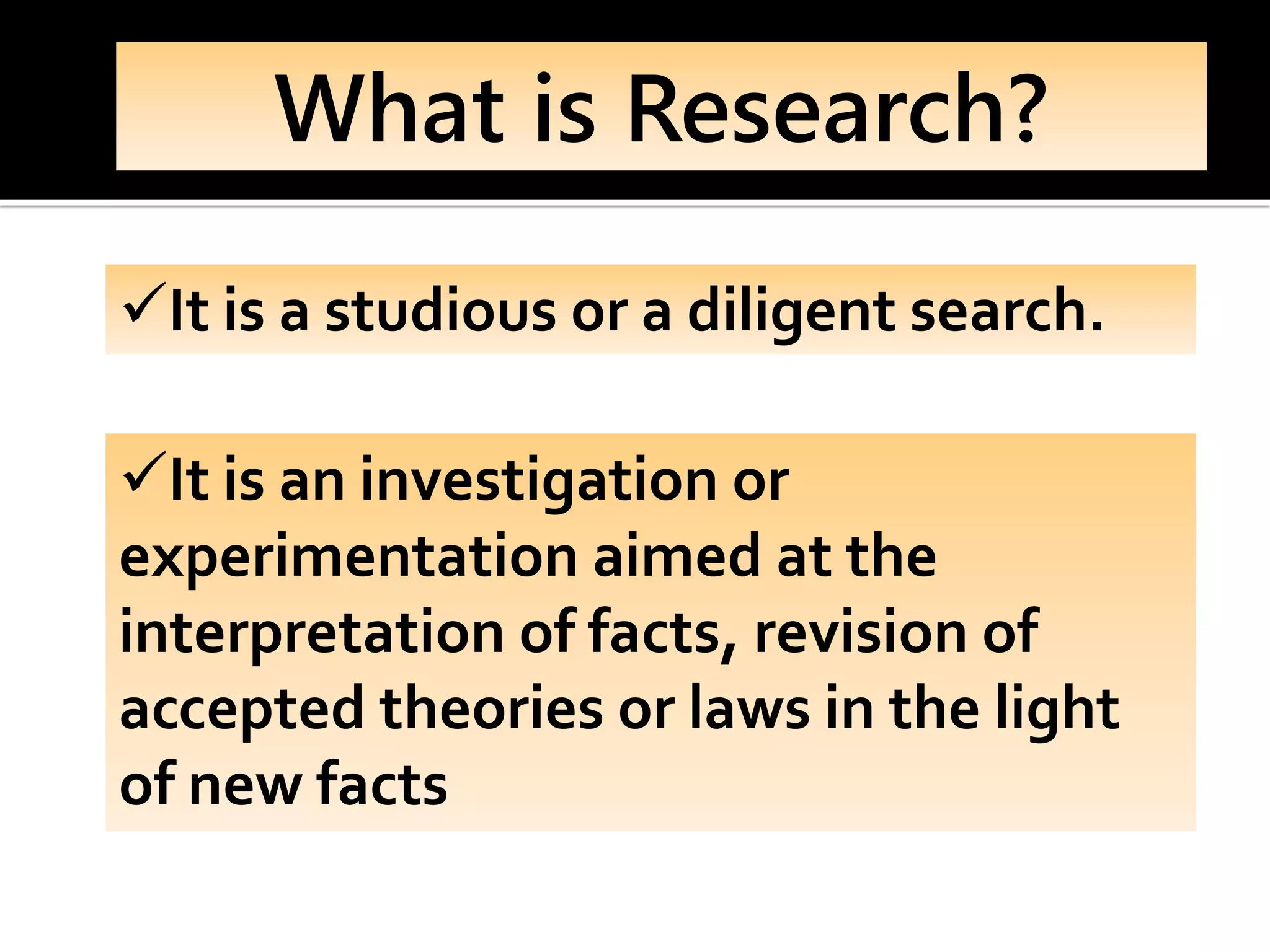 What is Research?
✓It is a studious or a diligent search.
✓It is an investigation or
experimentation aimed at the
interpretation of facts, revision of
accepted theories or laws in the light
of new facts
 