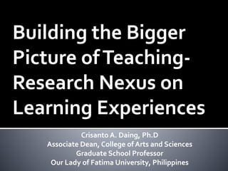 Building the Bigger
Picture ofTeaching-
Research Nexus on
Learning Experiences
Crisanto A. Daing, Ph.D
Associate Dean, College of Arts and Sciences
Graduate School Professor
Our Lady of Fatima University, Philippines
 