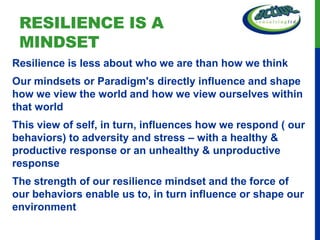 RESILIENCE IS A
 MINDSET
Resilience is less about who we are than how we think
Our mindsets or Paradigm's directly influence and shape
how we view the world and how we view ourselves within
that world
This view of self, in turn, influences how we respond ( our
behaviors) to adversity and stress – with a healthy &
productive response or an unhealthy & unproductive
response
The strength of our resilience mindset and the force of
our behaviors enable us to, in turn influence or shape our
environment
 