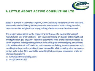 A LITTLE ABOUT ACTIVE CONSULTING LTD



Based in Barnsley in the United Kingdom, Active Consulting have clients all over the world.
We were formed in 2000 by Nathan Akers who just wanted to make training more fun,
more memorable and give those buying training a better return on their investment.

This session was designed for the Engineering Conference of a major military aircraft
manufacturer. Our brief, was brief: – ‘can you do something on change’ a little insight and
investigation can go a long way – resilience became the focus of this session and to see 80
senior engineers and engineering directors in fits of laughter while designing a machine to
build resilience in their staff reminded us that we were still doing just what we set out to do
– making training more fun, making it more memorable while providing value for money –
contact us for a chat if this sounds like something that you or your organisation might be
interested in exploring
 e: nathan@activeconsulting.co.uk
p: +44 (0)7968 192 379
 