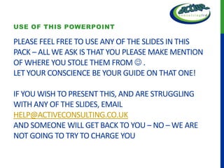 USE OF THIS POWERPOINT

PLEASE FEEL FREE TO USE ANY OF THE SLIDES IN THIS
PACK – ALL WE ASK IS THAT YOU PLEASE MAKE MENTION
OF WHERE YOU STOLE THEM FROM  .
LET YOUR CONSCIENCE BE YOUR GUIDE ON THAT ONE!

IF YOU WISH TO PRESENT THIS, AND ARE STRUGGLING
WITH ANY OF THE SLIDES, EMAIL
HELP@ACTIVECONSULTING.CO.UK
AND SOMEONE WILL GET BACK TO YOU – NO – WE ARE
NOT GOING TO TRY TO CHARGE YOU
 