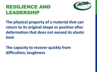 RESILIENCE AND
LEADERSHIP
The physical property of a material that can
return to its original shape or position after
deformation that does not exceed its elastic
limit

The capacity to recover quickly from
difficulties; toughness
 