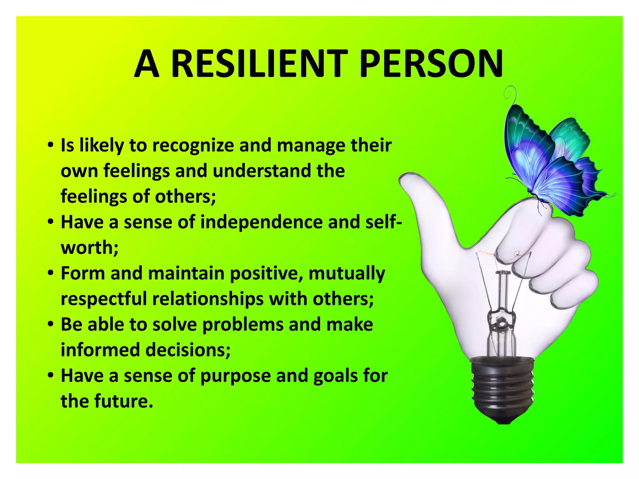 A RESILIENT PERSON
● Is likely to recognize and manage their
own feelings and understand the
feelings of others;
● Have a sense of independence and self-
worth;
● Form and maintain positive, mutually
respectful relationships with others;
● Be able to solve problems and make
informed decisions;
● Have a sense of purpose and goals for
the future.
 