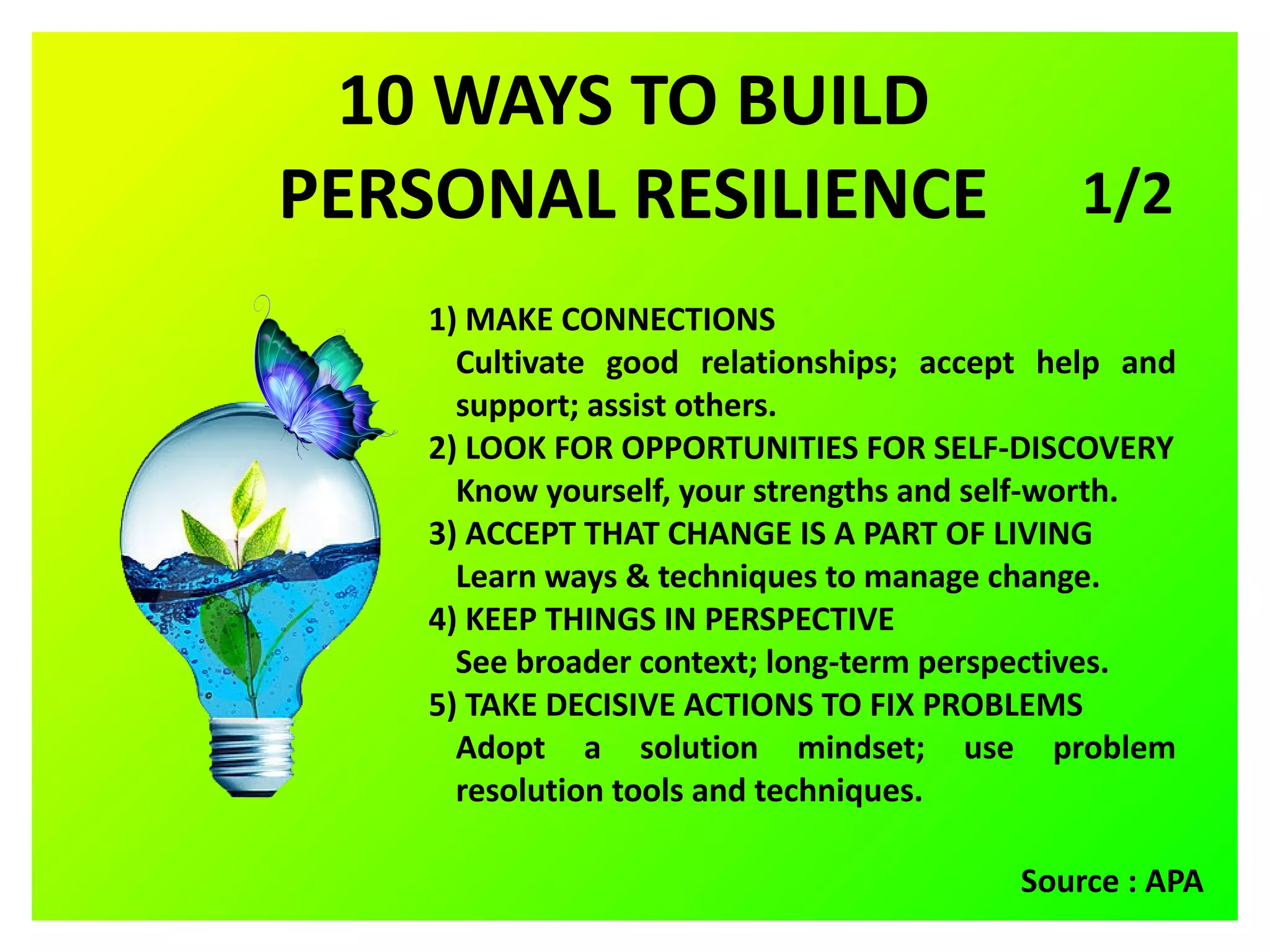 10 WAYS TO BUILD
PERSONAL RESILIENCE
1) MAKE CONNECTIONS
Cultivate good relationships; accept help and
support; assist others.
2) LOOK FOR OPPORTUNITIES FOR SELF-DISCOVERY
Know yourself, your strengths and self-worth.
3) ACCEPT THAT CHANGE IS A PART OF LIVING
Learn ways & techniques to manage change.
4) KEEP THINGS IN PERSPECTIVE
See broader context; long-term perspectives.
5) TAKE DECISIVE ACTIONS TO FIX PROBLEMS
Adopt a solution mindset; use problem
resolution tools and techniques.
Source : APA
1/2
 