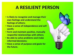 A RESILIENT PERSON
● Is likely to recognize and manage their
own feelings and understand the
feelings of others;
● Have a sense of independence and self-
worth;
● Form and maintain positive, mutually
respectful relationships with others;
● Be able to solve problems and make
informed decisions;
● Have a sense of purpose and goals for
the future.
 