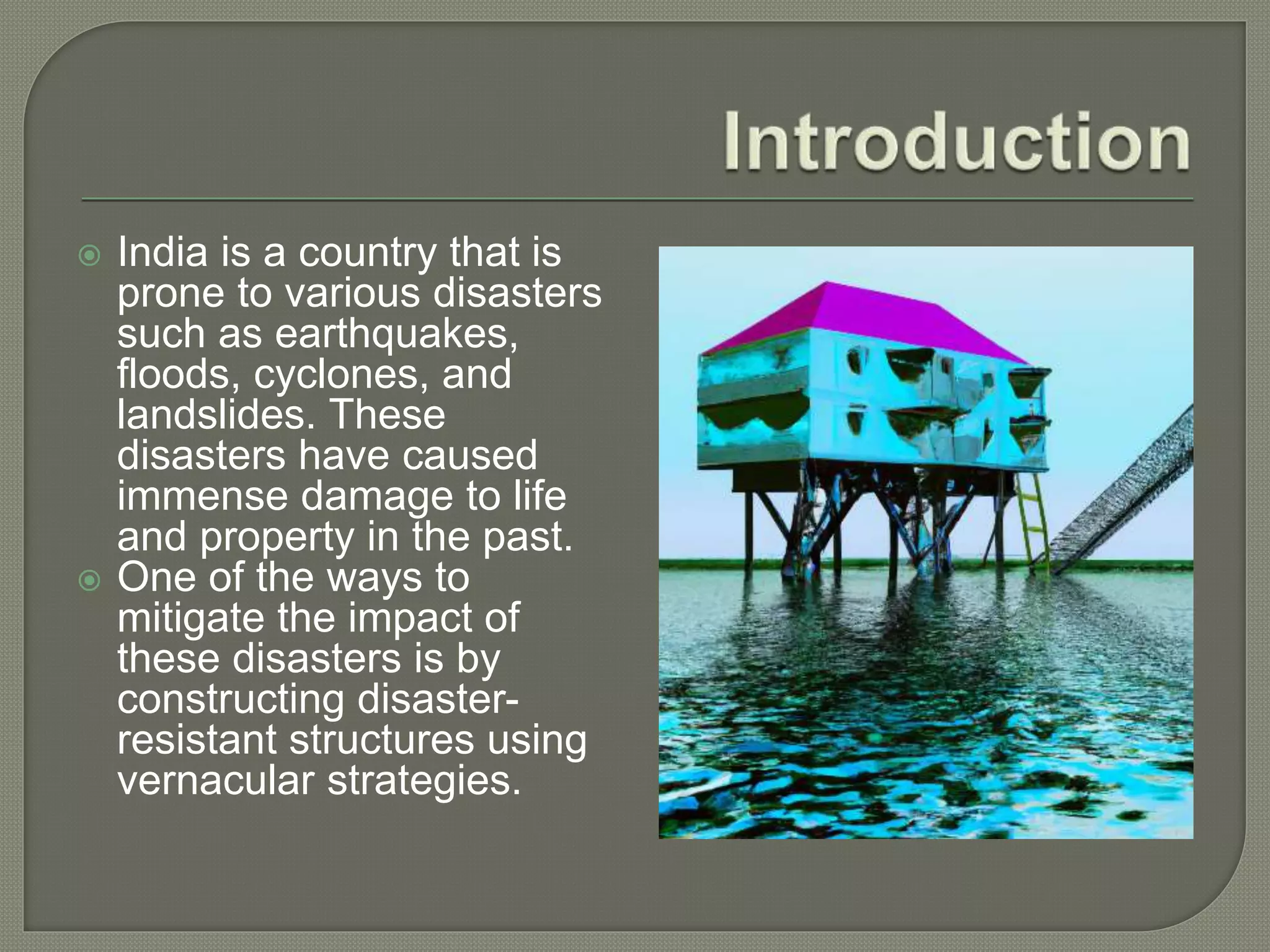  India is a country that is
prone to various disasters
such as earthquakes,
floods, cyclones, and
landslides. These
disasters have caused
immense damage to life
and property in the past.
 One of the ways to
mitigate the impact of
these disasters is by
constructing disaster-
resistant structures using
vernacular strategies.
 