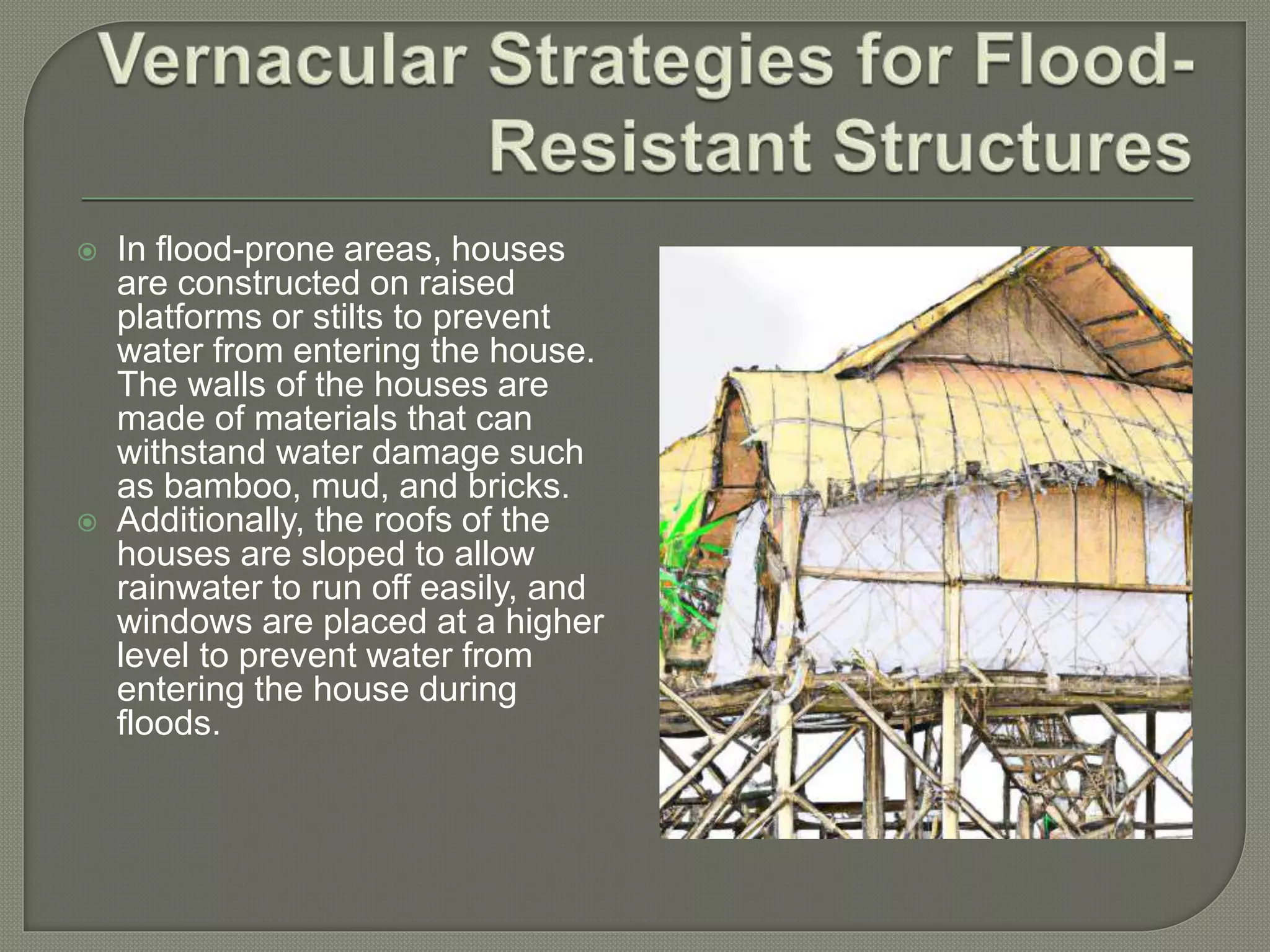  In flood-prone areas, houses
are constructed on raised
platforms or stilts to prevent
water from entering the house.
The walls of the houses are
made of materials that can
withstand water damage such
as bamboo, mud, and bricks.
 Additionally, the roofs of the
houses are sloped to allow
rainwater to run off easily, and
windows are placed at a higher
level to prevent water from
entering the house during
floods.
 