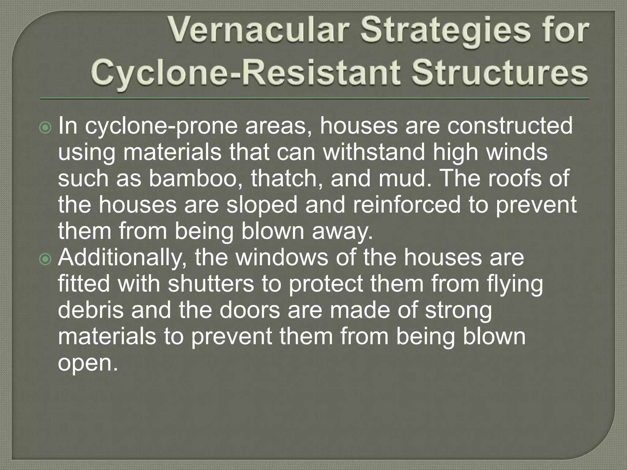  In cyclone-prone areas, houses are constructed
using materials that can withstand high winds
such as bamboo, thatch, and mud. The roofs of
the houses are sloped and reinforced to prevent
them from being blown away.
 Additionally, the windows of the houses are
fitted with shutters to protect them from flying
debris and the doors are made of strong
materials to prevent them from being blown
open.
 
