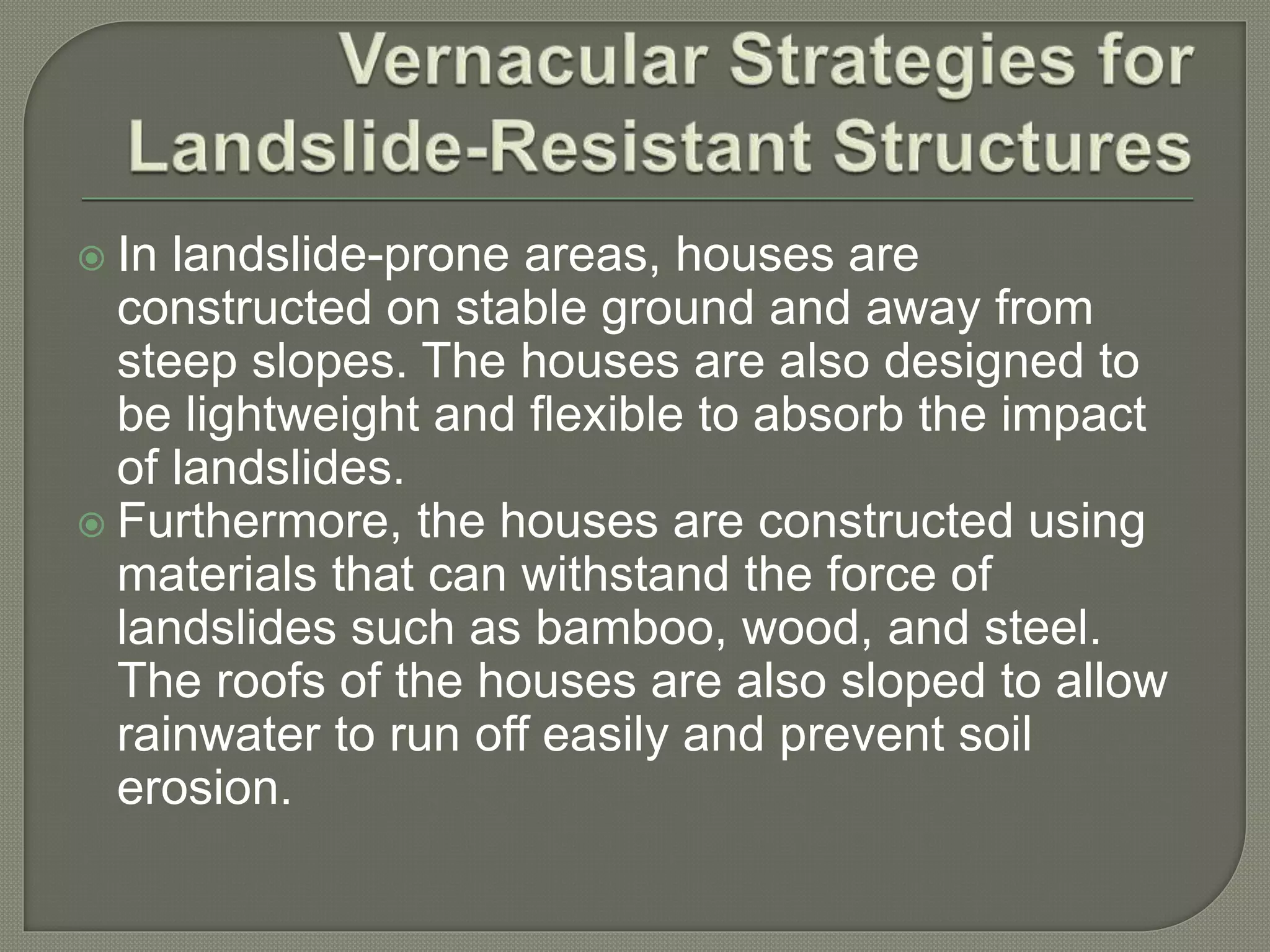  In landslide-prone areas, houses are
constructed on stable ground and away from
steep slopes. The houses are also designed to
be lightweight and flexible to absorb the impact
of landslides.
 Furthermore, the houses are constructed using
materials that can withstand the force of
landslides such as bamboo, wood, and steel.
The roofs of the houses are also sloped to allow
rainwater to run off easily and prevent soil
erosion.
 