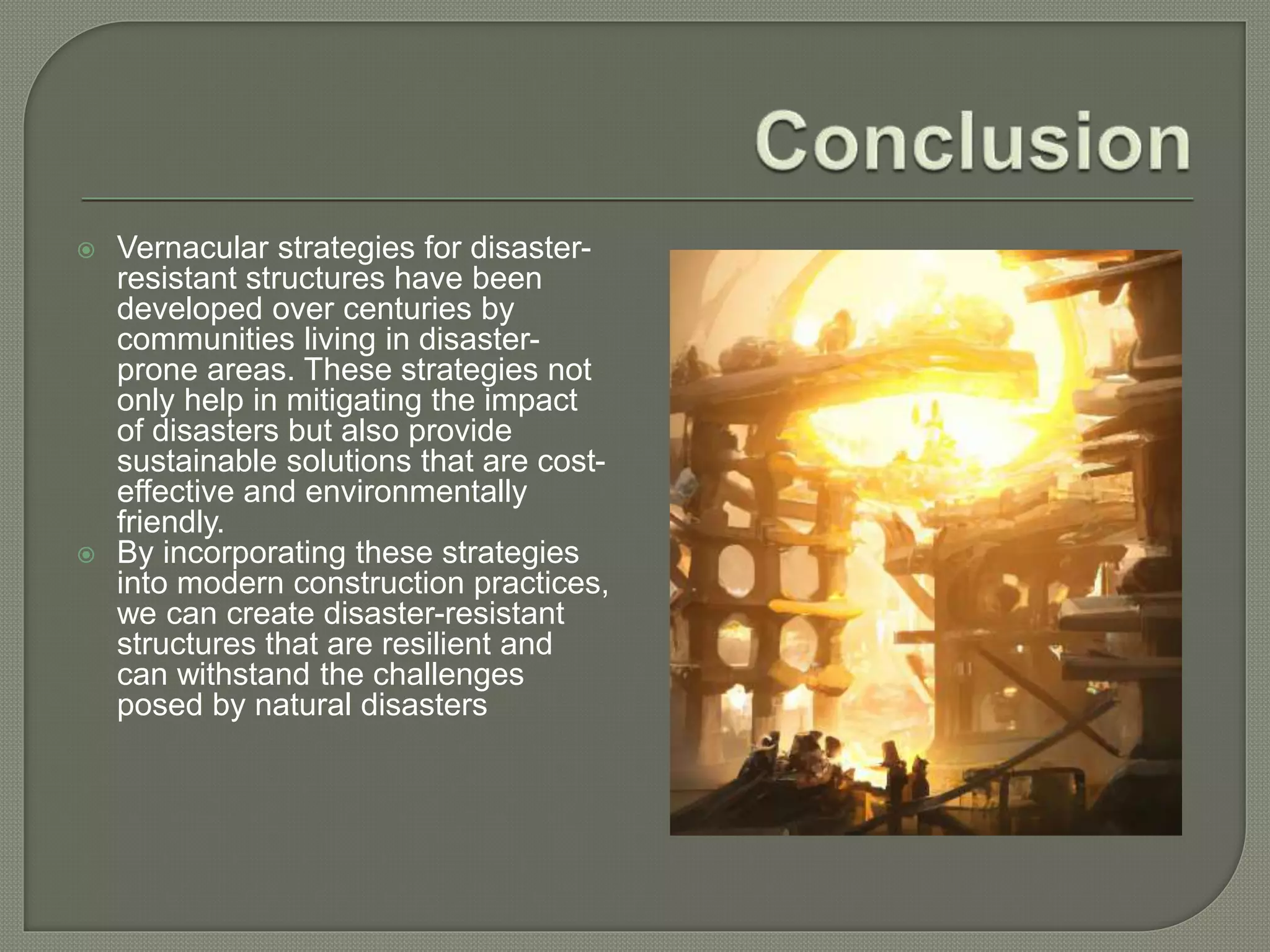  Vernacular strategies for disaster-
resistant structures have been
developed over centuries by
communities living in disaster-
prone areas. These strategies not
only help in mitigating the impact
of disasters but also provide
sustainable solutions that are cost-
effective and environmentally
friendly.
 By incorporating these strategies
into modern construction practices,
we can create disaster-resistant
structures that are resilient and
can withstand the challenges
posed by natural disasters
 
