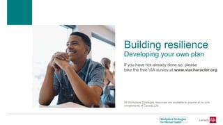Building resilience
Developing your own plan
If you have not already done so, please
take the free VIA survey at www.viacharacter.org
All Workplace Strategies resources are available to anyone at no cost,
compliments of Canada Life.
 