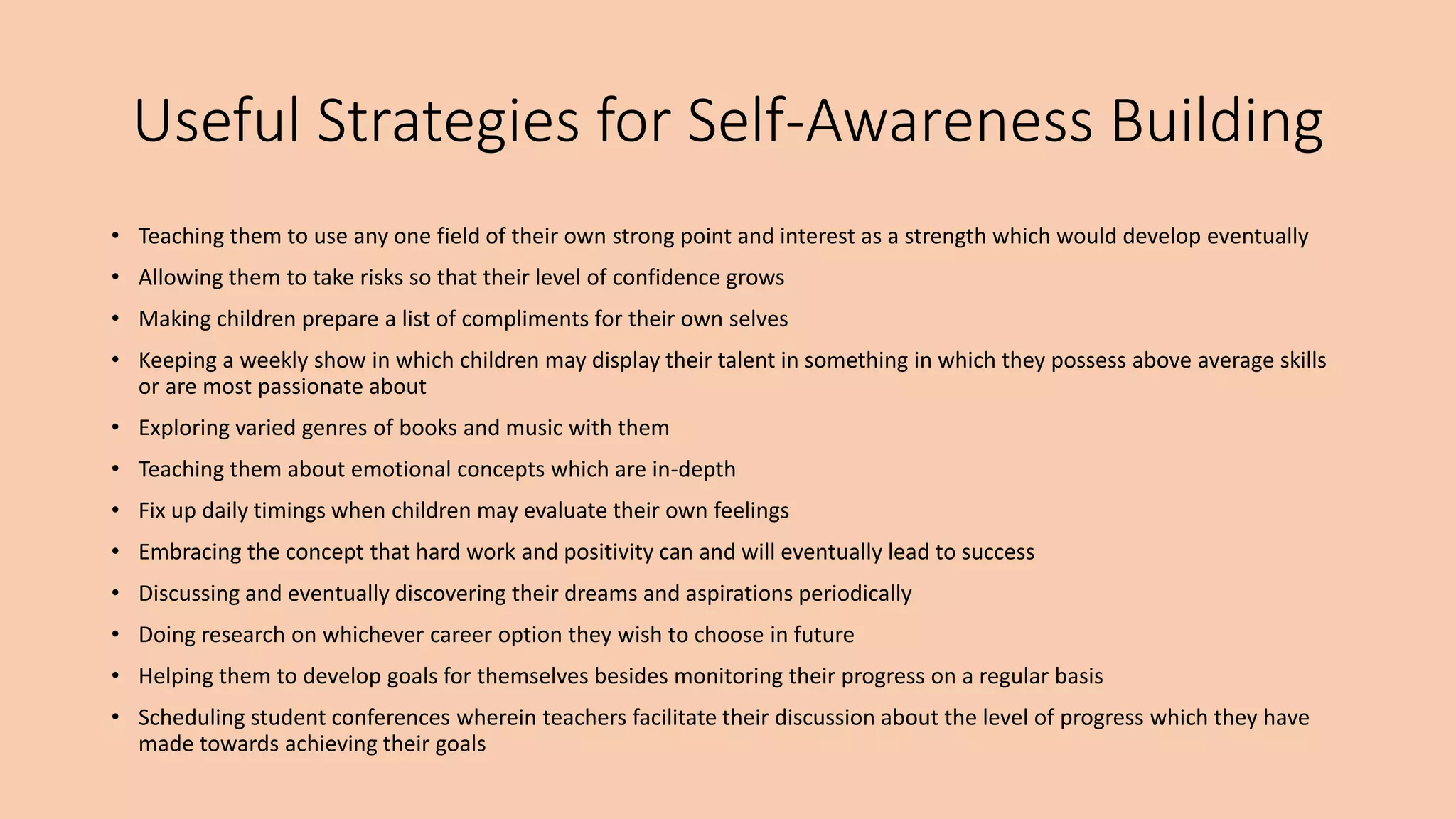 Useful Strategies for Self-Awareness Building
• Teaching them to use any one field of their own strong point and interest as a strength which would develop eventually
• Allowing them to take risks so that their level of confidence grows
• Making children prepare a list of compliments for their own selves
• Keeping a weekly show in which children may display their talent in something in which they possess above average skills
or are most passionate about
• Exploring varied genres of books and music with them
• Teaching them about emotional concepts which are in-depth
• Fix up daily timings when children may evaluate their own feelings
• Embracing the concept that hard work and positivity can and will eventually lead to success
• Discussing and eventually discovering their dreams and aspirations periodically
• Doing research on whichever career option they wish to choose in future
• Helping them to develop goals for themselves besides monitoring their progress on a regular basis
• Scheduling student conferences wherein teachers facilitate their discussion about the level of progress which they have
made towards achieving their goals
 