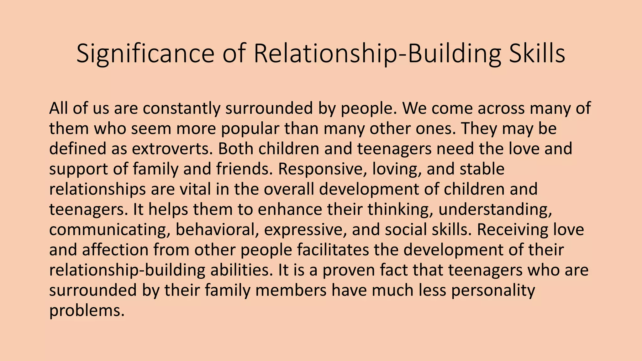Significance of Relationship-Building Skills
All of us are constantly surrounded by people. We come across many of
them who seem more popular than many other ones. They may be
defined as extroverts. Both children and teenagers need the love and
support of family and friends. Responsive, loving, and stable
relationships are vital in the overall development of children and
teenagers. It helps them to enhance their thinking, understanding,
communicating, behavioral, expressive, and social skills. Receiving love
and affection from other people facilitates the development of their
relationship-building abilities. It is a proven fact that teenagers who are
surrounded by their family members have much less personality
problems.
 