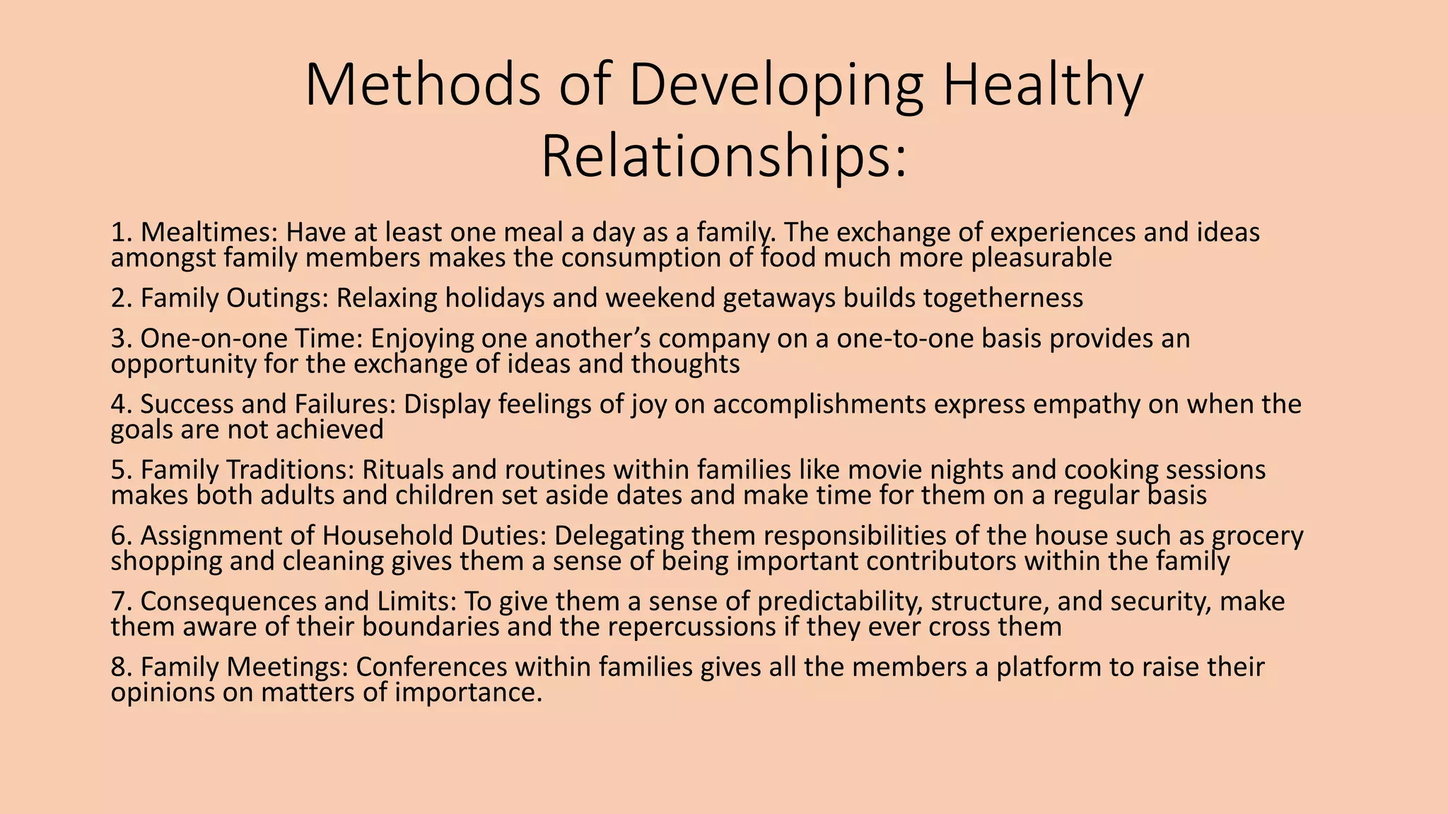 Methods of Developing Healthy
Relationships:
1. Mealtimes: Have at least one meal a day as a family. The exchange of experiences and ideas
amongst family members makes the consumption of food much more pleasurable
2. Family Outings: Relaxing holidays and weekend getaways builds togetherness
3. One-on-one Time: Enjoying one another’s company on a one-to-one basis provides an
opportunity for the exchange of ideas and thoughts
4. Success and Failures: Display feelings of joy on accomplishments express empathy on when the
goals are not achieved
5. Family Traditions: Rituals and routines within families like movie nights and cooking sessions
makes both adults and children set aside dates and make time for them on a regular basis
6. Assignment of Household Duties: Delegating them responsibilities of the house such as grocery
shopping and cleaning gives them a sense of being important contributors within the family
7. Consequences and Limits: To give them a sense of predictability, structure, and security, make
them aware of their boundaries and the repercussions if they ever cross them
8. Family Meetings: Conferences within families gives all the members a platform to raise their
opinions on matters of importance.
 